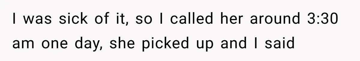 I was sick of it, so I called her around 3:30 am one day, she picked up and I said