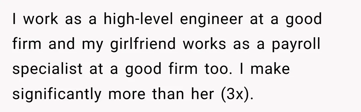 I work as a high-level engineer at a good firm and my girlfriend works as a payroll specialist at a good firm too. I make significantly more than her (3x).