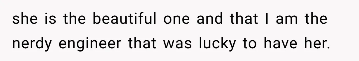 she is the beautiful one and that I am the nerdy engineer that was lucky to have her.