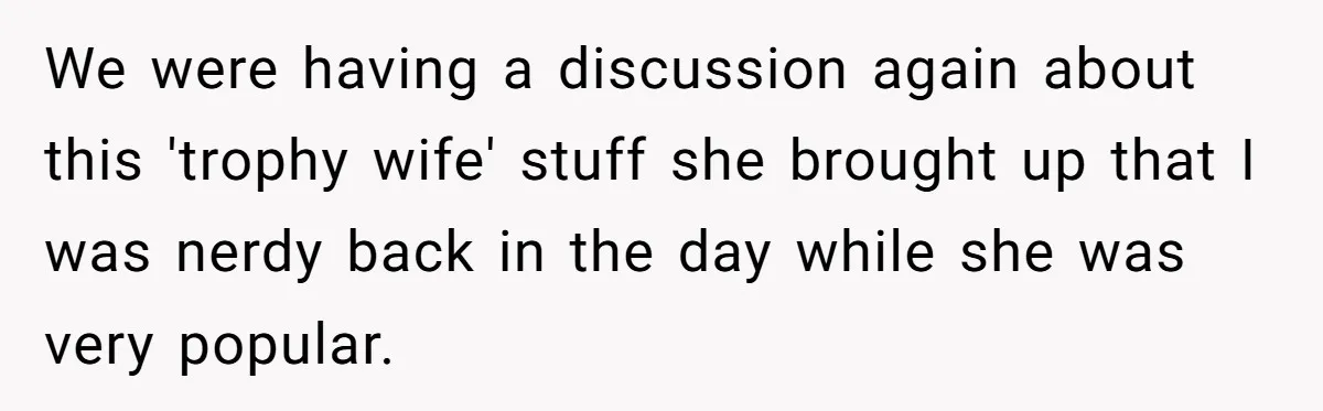 We were having a discussion again about this 'trophy wife' stuff she brought up that I was nerdy back in the day while she was very popular.
