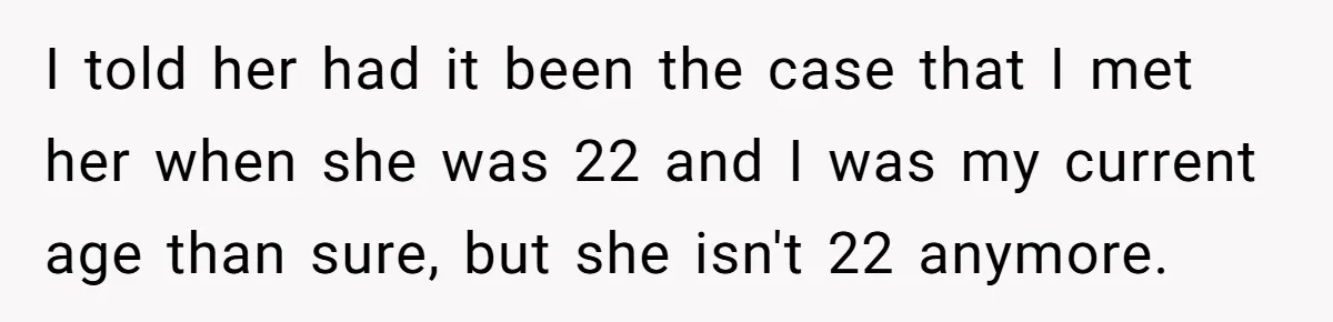 I told her had it been the case that I met her when she was 22 and I was my current age than sure, but she isn't 22 anymore.