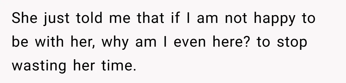 She just told me that if I am not happy to be with her, why am I even here? to stop wasting her time.