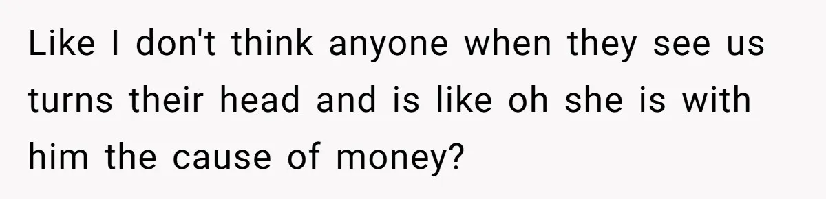 Like I don't think anyone when they see us turns their head and is like oh she is with him the cause of money?