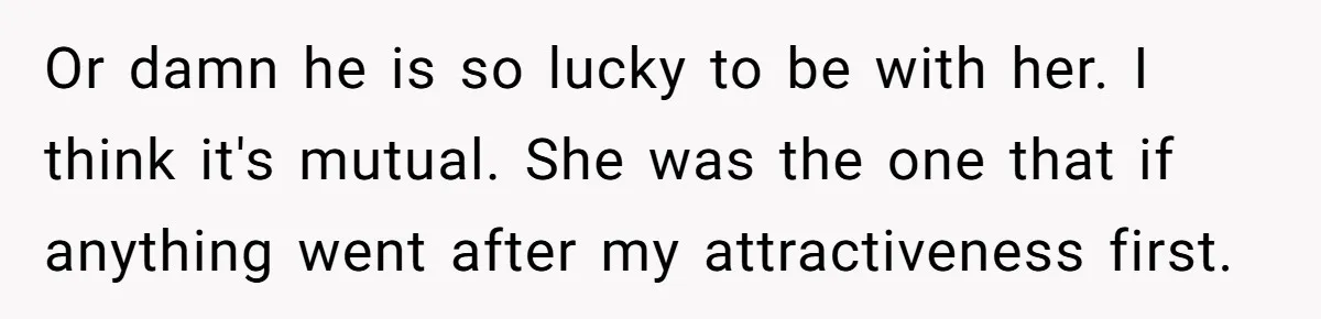 Or damn he is so lucky to be with her. I think it's mutual. She was the one that if anything went after my attractiveness first. ​
