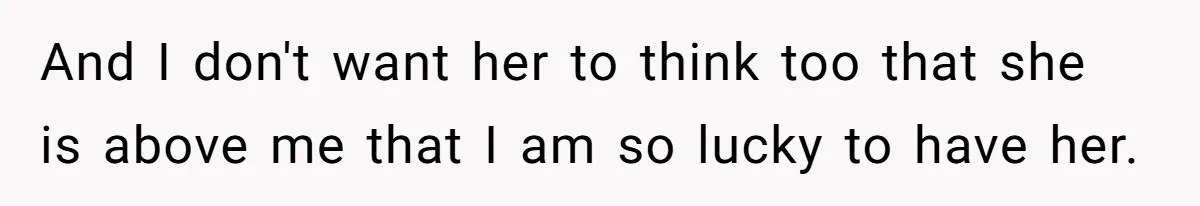 And I don't want her to think too that she is above me that I am so lucky to have her.