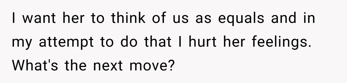 I want her to think of us as equals and in my attempt to do that I hurt her feelings. What's the next move?