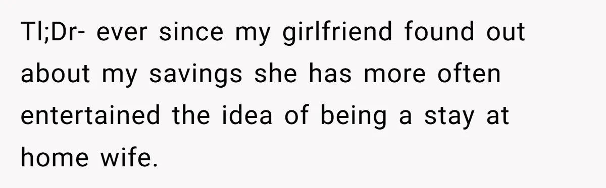 Tl;Dr- ever since my girlfriend found out about my savings she has more often entertained the idea of being a stay at home wife.