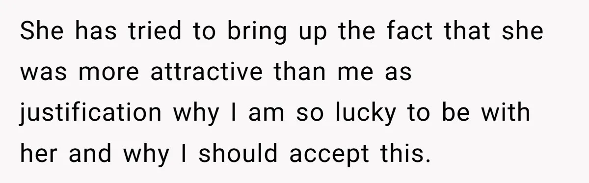 She has tried to bring up the fact that she was more attractive than me as justification why I am so lucky to be with her and why I should...