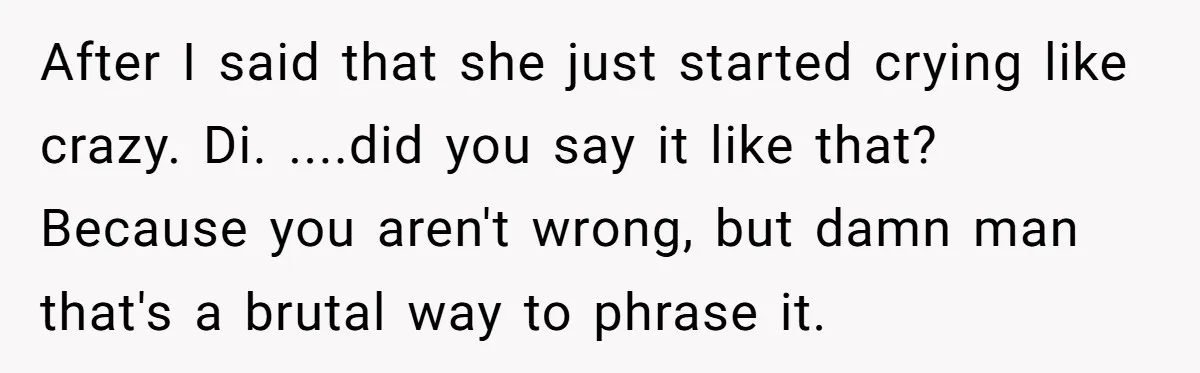 After I said that she just started crying like crazy. Di. ....did you say it like that? Because you aren't wrong, but damn man that's a brutal way to phrase...