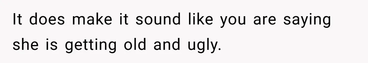 It does make it sound like you are saying she is getting old and ugly.