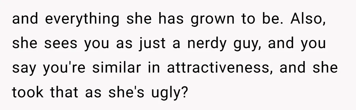 and everything she has grown to be. Also, she sees you as just a nerdy guy, and you say you're similar in attractiveness, and she took that as she's ugly?