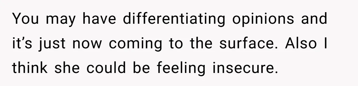 You may have differentiating opinions and it’s just now coming to the surface. Also I think she could be feeling insecure.