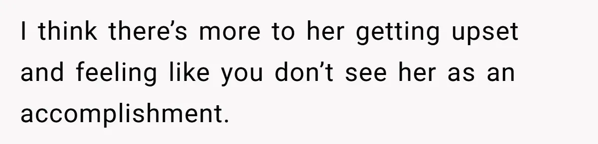 I think there’s more to her getting upset and feeling like you don’t see her as an accomplishment.