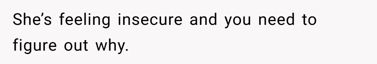 She’s feeling insecure and you need to figure out why.
