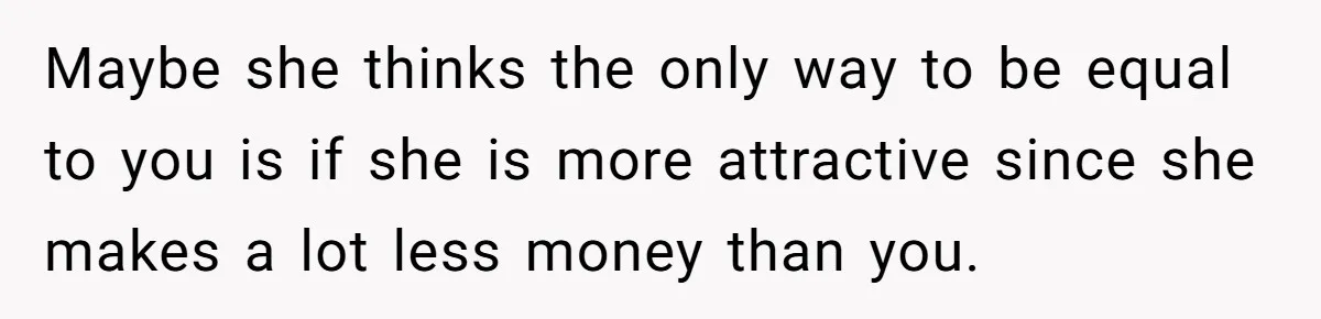 Maybe she thinks the only way to be equal to you is if she is more attractive since she makes a lot less money than you.