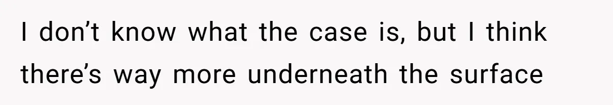 I don’t know what the case is, but I think there’s way more underneath the surface