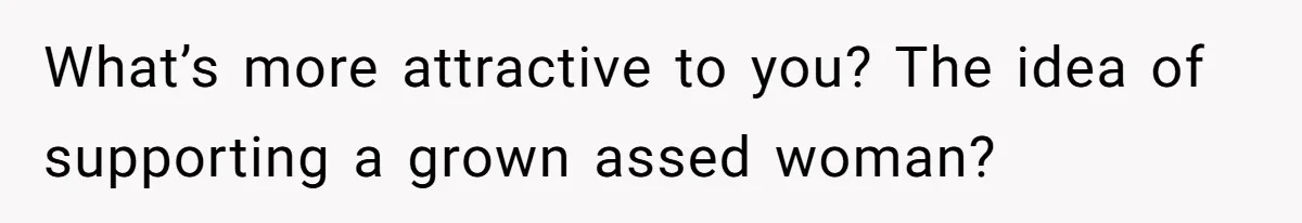 What’s more attractive to you? The idea of supporting a grown assed woman?