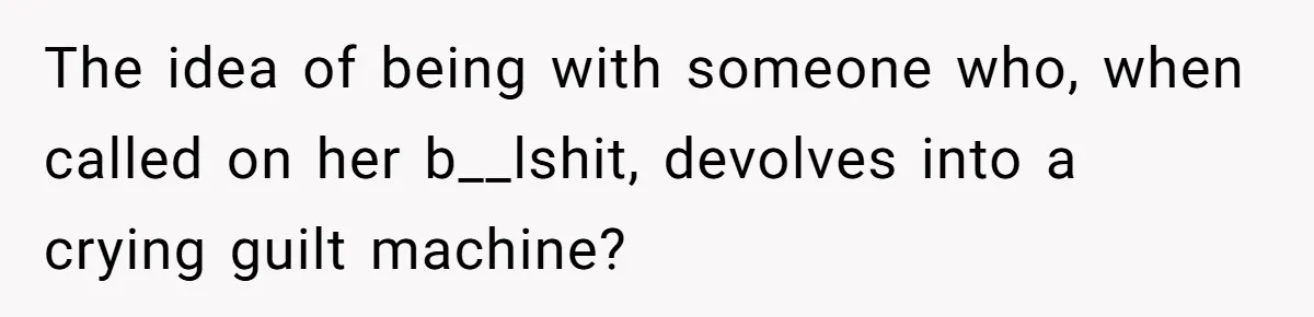 The idea of being with someone who, when called on her b__lshit, devolves into a crying guilt machine?