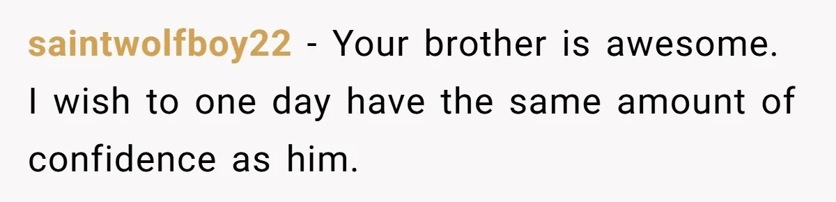 saintwolfboy22 − Your brother is awesome. I wish to one day have the same amount of confidence as him.