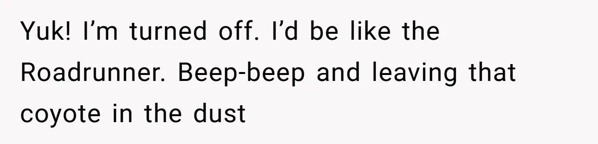 Yuk! I’m turned off. I’d be like the Roadrunner. Beep-beep and leaving that coyote in the dust
