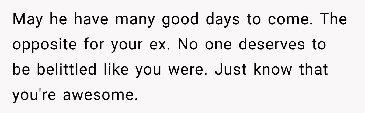 May he have many good days to come. The opposite for your ex. No one deserves to be belittled like you were. Just know that you're awesome.