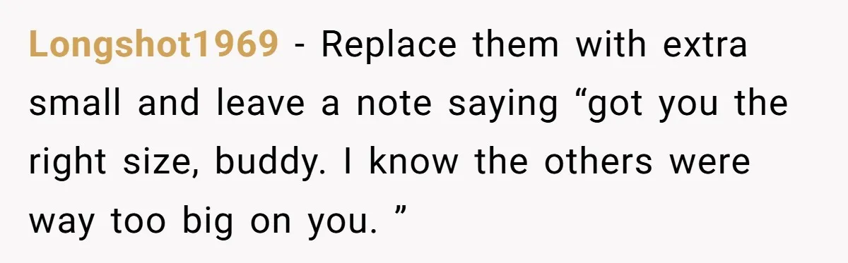 Longshot1969 − Replace them with extra small and leave a note saying “got you the right size, buddy. I know the others were way too big on you. ”