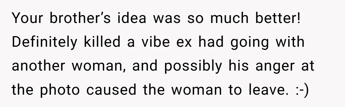 Your brother’s idea was so much better! Definitely killed a vibe ex had going with another woman, and possibly his anger at the photo caused the woman to leave. :-)