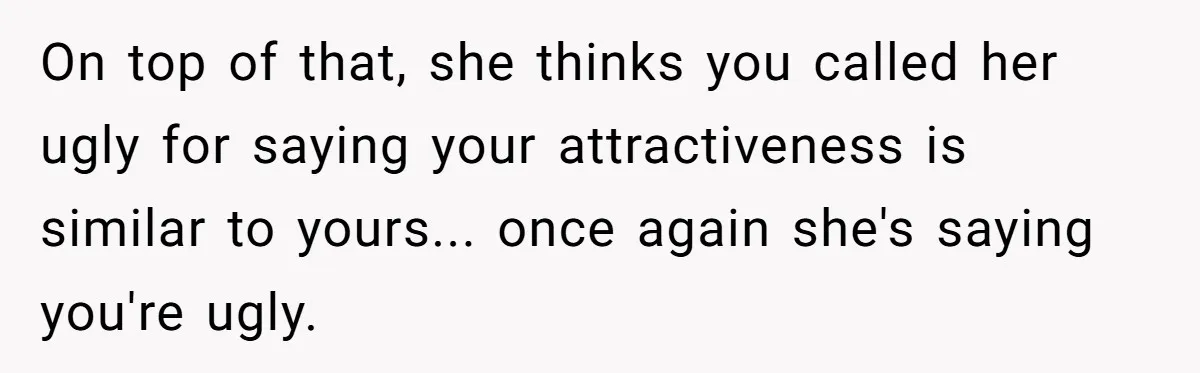 On top of that, she thinks you called her ugly for saying your attractiveness is similar to yours... once again she's saying you're ugly.