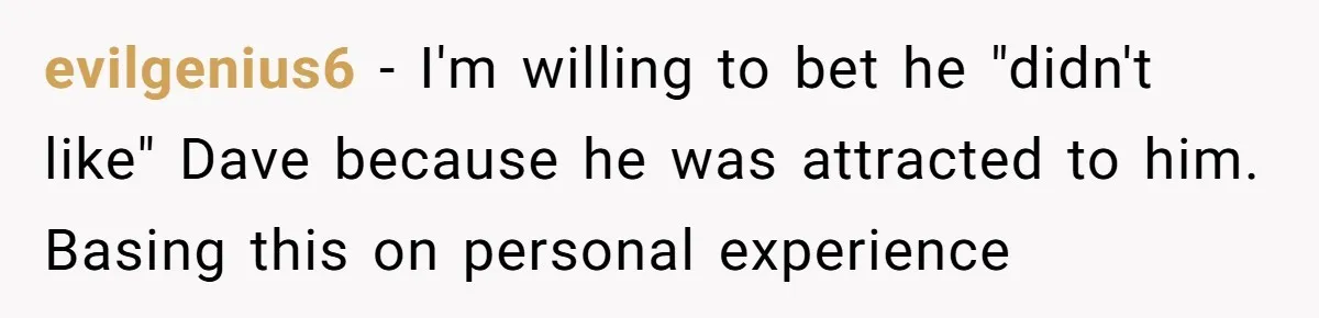 evilgenius6 − I'm willing to bet he "didn't like" Dave because he was attracted to him. Basing this on personal experience