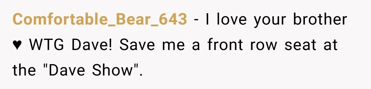 Comfortable_Bear_643 − I love your brother ♥ WTG Dave! Save me a front row seat at the "Dave Show".