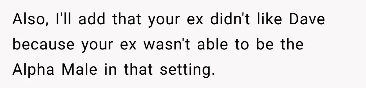 Also, I'll add that your ex didn't like Dave because your ex wasn't able to be the Alpha Male in that setting.