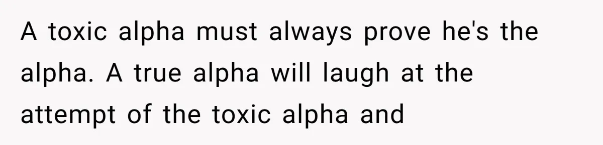 A toxic alpha must always prove he's the alpha. A true alpha will laugh at the attempt of the toxic alpha and