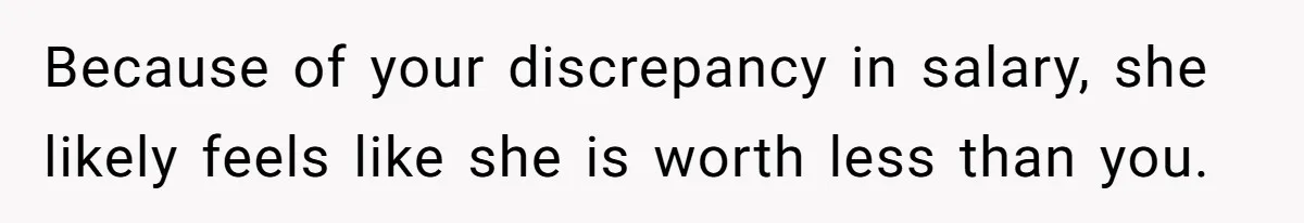Because of your discrepancy in salary, she likely feels like she is worth less than you.