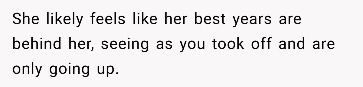 She likely feels like her best years are behind her, seeing as you took off and are only going up.