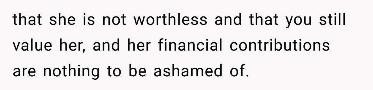 that she is not worthless and that you still value her, and her financial contributions are nothing to be ashamed of.