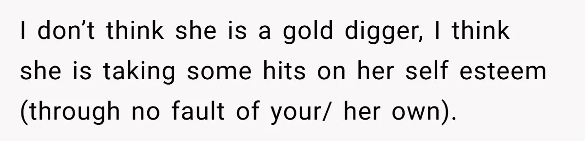 I don’t think she is a gold digger, I think she is taking some hits on her self esteem (through no fault of your/ her own).
