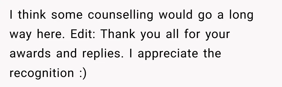 I think some counselling would go a long way here. Edit: Thank you all for your awards and replies. I appreciate the recognition :)