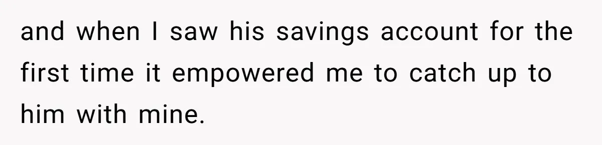 and when I saw his savings account for the first time it empowered me to catch up to him with mine.