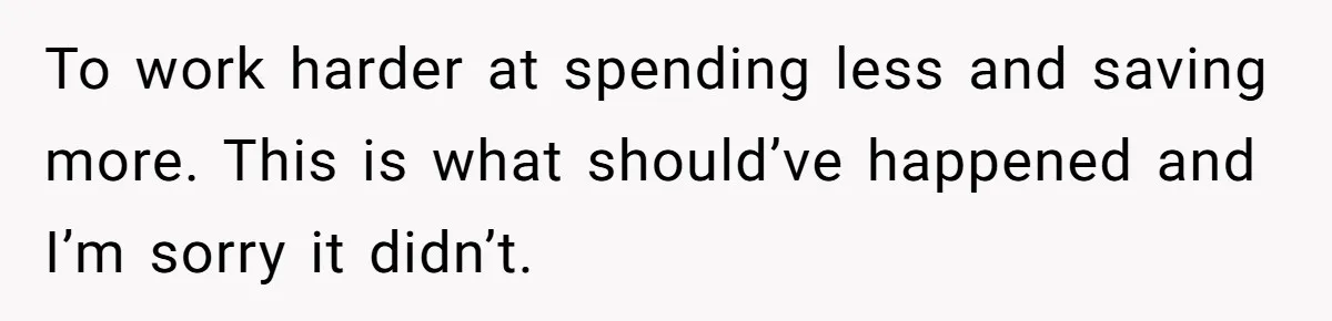 To work harder at spending less and saving more. This is what should’ve happened and I’m sorry it didn’t.