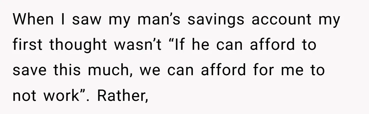 When I saw my man’s savings account my first thought wasn’t “If he can afford to save this much, we can afford for me to not work”. Rather,