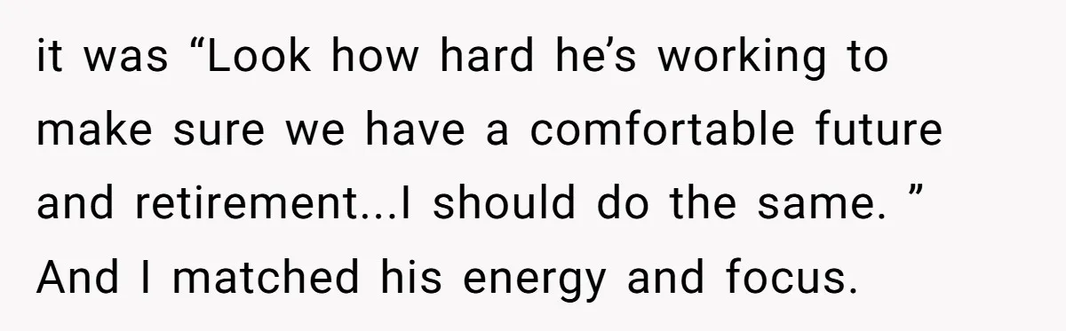 it was “Look how hard he’s working to make sure we have a comfortable future and retirement...I should do the same. ” And I matched his energy and focus.