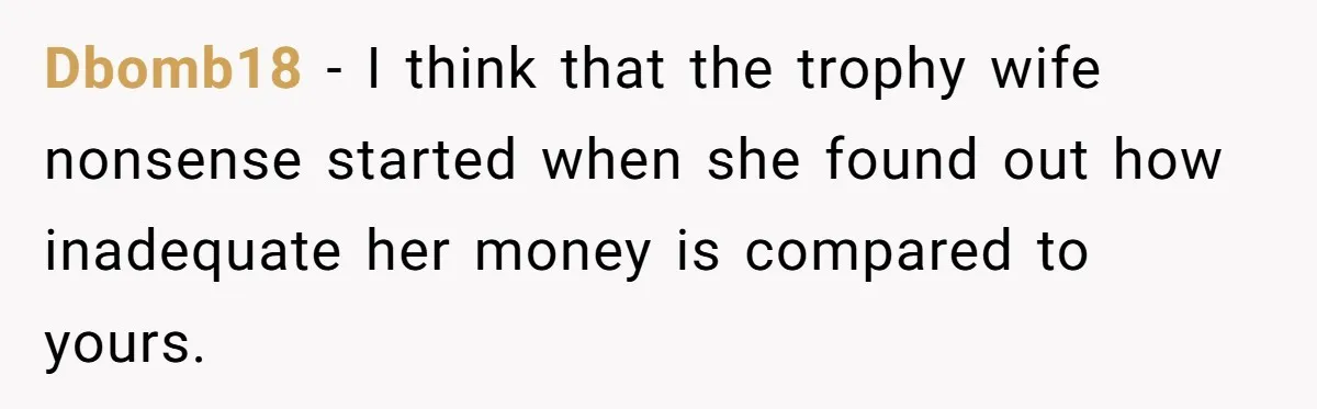Dbomb18 − I think that the trophy wife nonsense started when she found out how inadequate her money is compared to yours.