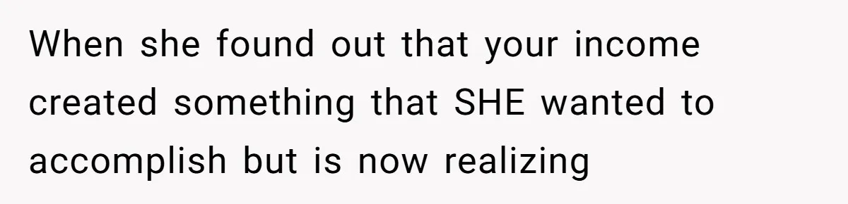 When she found out that your income created something that SHE wanted to accomplish but is now realizing
