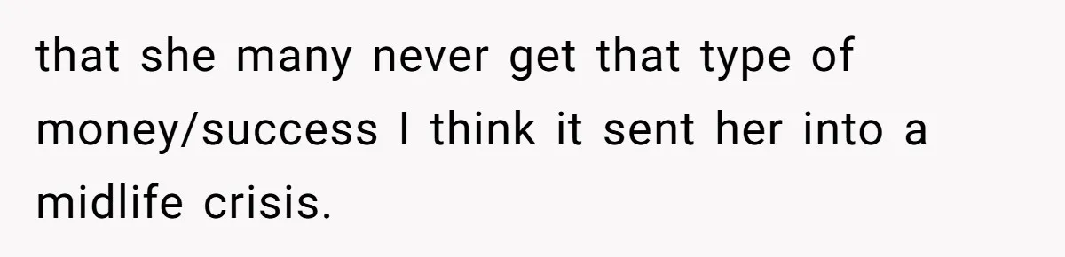 that she many never get that type of money/success I think it sent her into a midlife crisis.