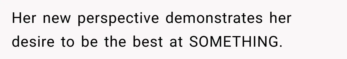 Her new perspective demonstrates her desire to be the best at SOMETHING.