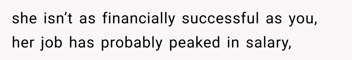 she isn’t as financially successful as you, her job has probably peaked in salary,