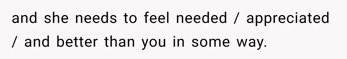 and she needs to feel needed / appreciated / and better than you in some way.