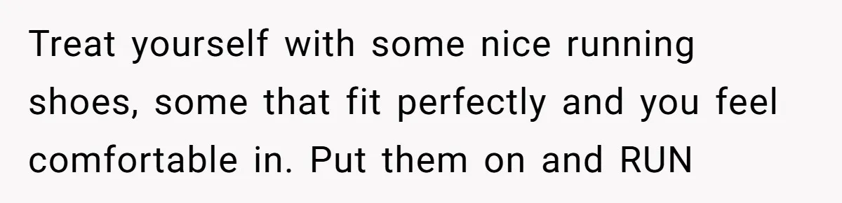 Treat yourself with some nice running shoes, some that fit perfectly and you feel comfortable in. Put them on and RUN