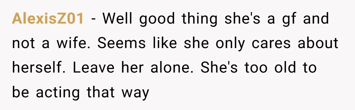 AlexisZ01 − Well good thing she's a gf and not a wife. Seems like she only cares about herself. Leave her alone. She's too old to be acting that way