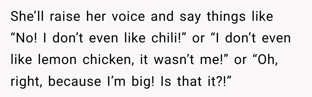 She’ll raise her voice and say things like “No! I don’t even like chili!” or “I don’t even like lemon chicken, it wasn’t me!” or “Oh, right, because I’m big!...